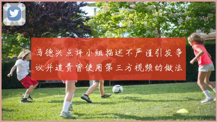 马德兴点评小组描述不严谨引发争议并追责曾使用第三方视频的做法