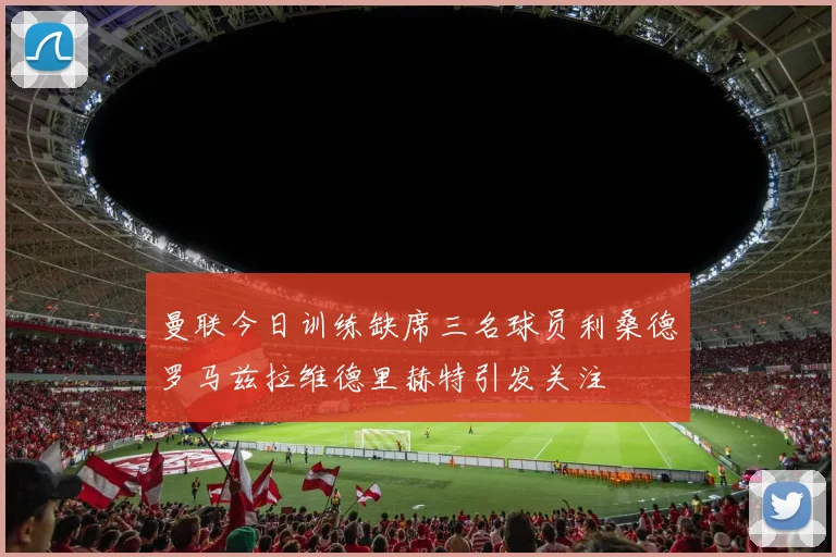 曼联今日训练缺席三名球员利桑德罗马兹拉维德里赫特引发关注