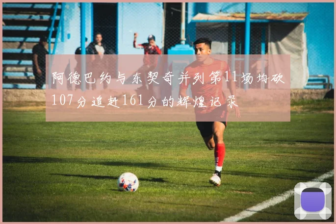 阿德巴约与东契奇并列第11场均砍107分追赶161分的辉煌记录