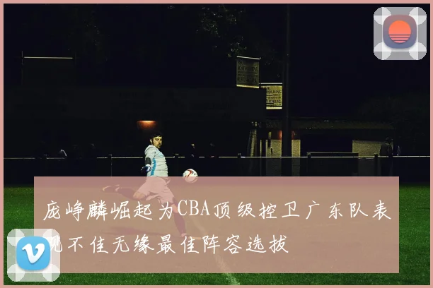 庞峥麟崛起为CBA顶级控卫广东队表现不佳无缘最佳阵容选拔
