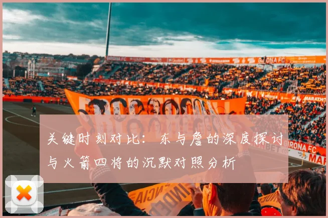 关键时刻对比：东与詹的深度探讨与火箭四将的沉默对照分析
