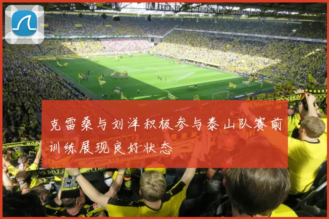 克雷桑与刘洋积极参与泰山队赛前训练展现良好状态