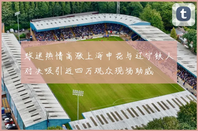 球迷热情高涨上海申花与辽宁铁人对决吸引近四万观众现场助威