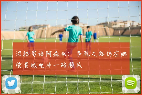 温格寄语阿森纳：争冠之路仍在继续曼城绝非一路顺风