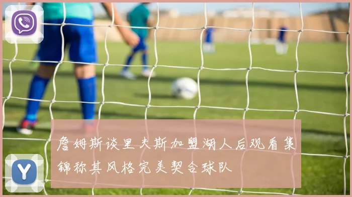 詹姆斯谈里夫斯加盟湖人后观看集锦称其风格完美契合球队