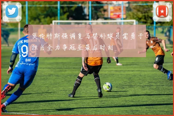 莫伦特斯强调皇马替补球员需勇于担当全力争冠至最后时刻