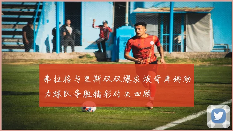 弗拉格与里斯双双爆发埃奇库姆助力球队争胜精彩对决回顾