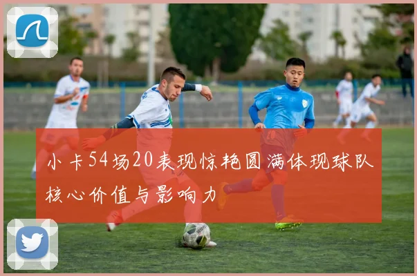 小卡54场20表现惊艳圆满体现球队核心价值与影响力