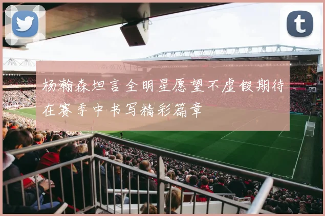 杨瀚森坦言全明星愿望不虚假期待在赛季中书写精彩篇章