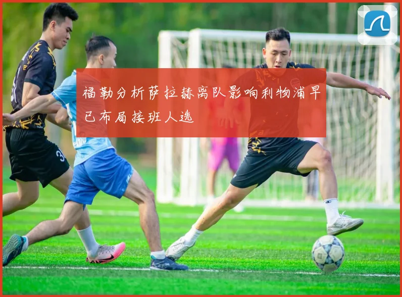 福勒分析萨拉赫离队影响利物浦早已布局接班人选