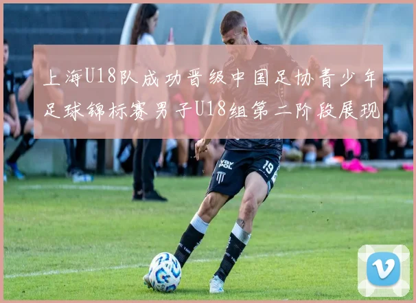 上海U18队成功晋级中国足协青少年足球锦标赛男子U18组第二阶段展现出色实力与团队合作精神