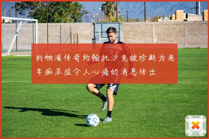 利物浦传奇约翰托沙克被诊断为老年痴呆症令人心痛的消息传出