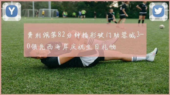 费利佩第82分钟精彩破门助蓉城3-0领先西海岸庆祝生日礼物